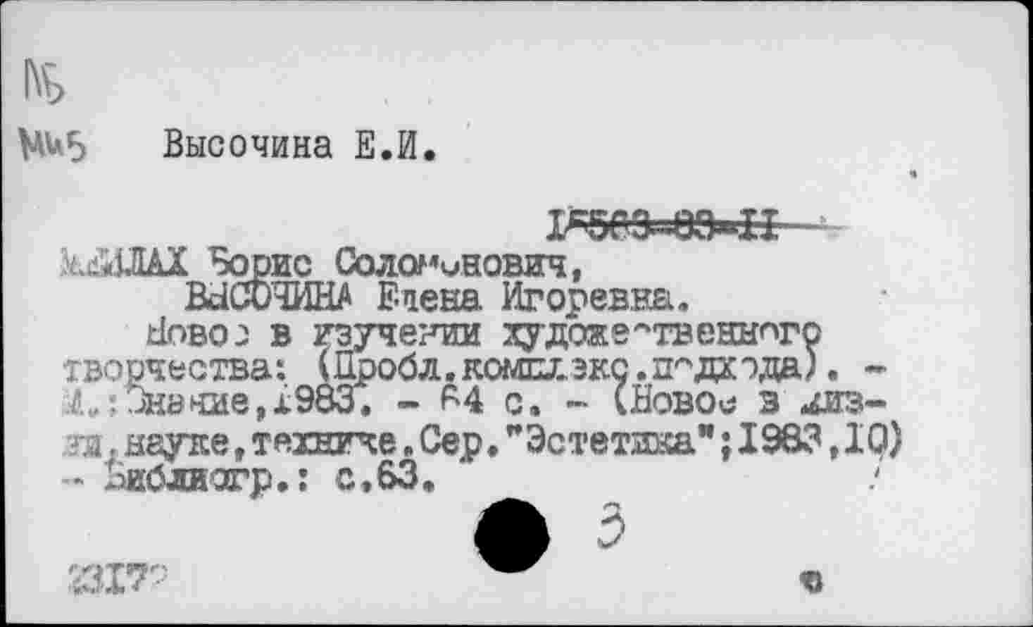 ﻿№5 Высочина Е.И.
киЗШХ Борис Соломинович, ВЗСОЧИНА Елена Игоревна.
Ново: в изучении художественного творчества: Шроб л. комхх экс. подхода). -Л:-Знание, 1983. - 84 с. - (Новое в 4из-?и г неуке, технике. Сер.”Эстетика”; 1983,10)
- хаиблиагр.: с,63.
ф 5
ч»
'Щ7-: